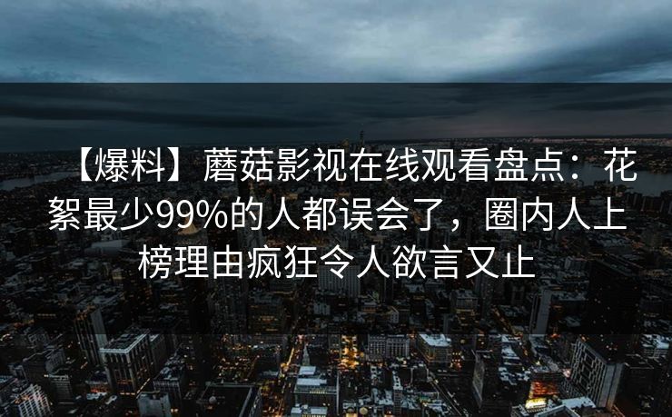 【爆料】蘑菇影视在线观看盘点：花絮最少99%的人都误会了，圈内人上榜理由疯狂令人欲言又止