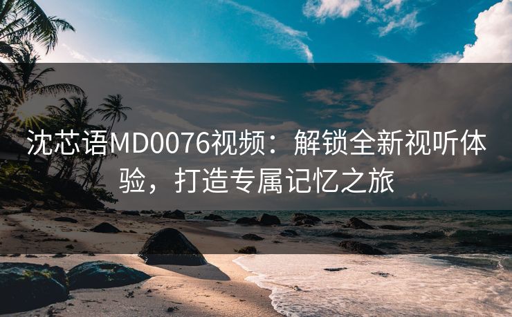 沈芯语MD0076视频：解锁全新视听体验，打造专属记忆之旅