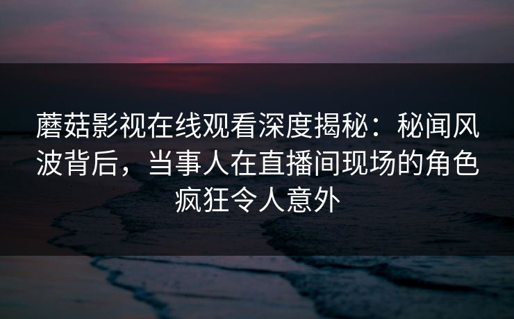 蘑菇影视在线观看深度揭秘：秘闻风波背后，当事人在直播间现场的角色疯狂令人意外