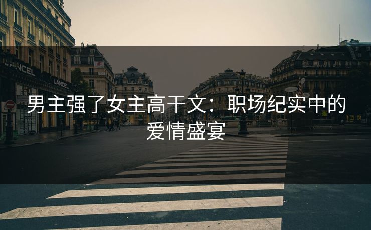 男主强了女主高干文：职场纪实中的爱情盛宴