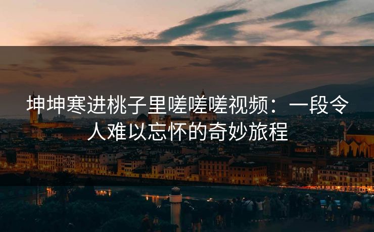 坤坤寒进桃子里嗟嗟嗟视频：一段令人难以忘怀的奇妙旅程