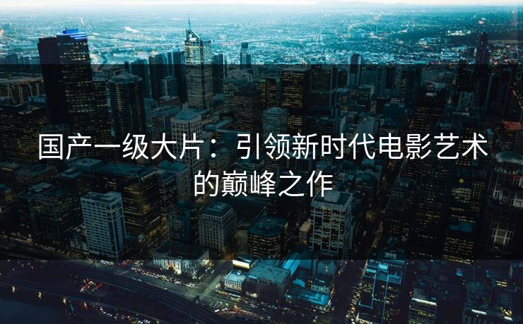 国产一级大片：引领新时代电影艺术的巅峰之作