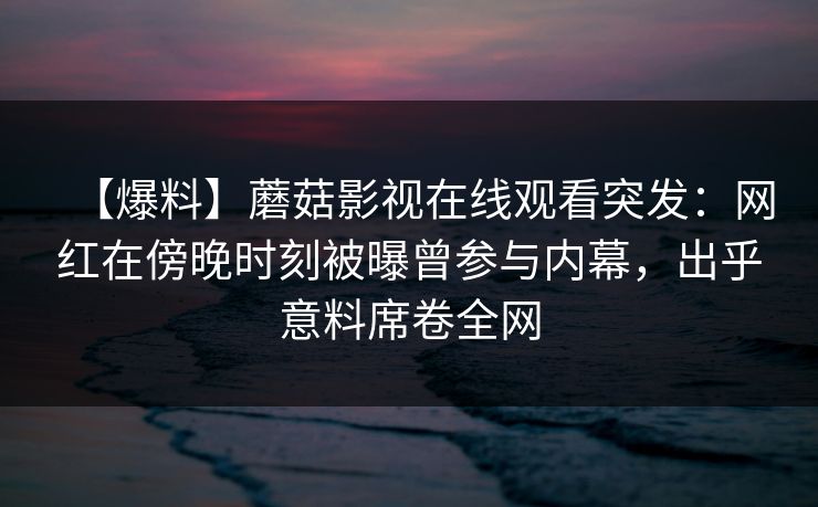 【爆料】蘑菇影视在线观看突发：网红在傍晚时刻被曝曾参与内幕，出乎意料席卷全网
