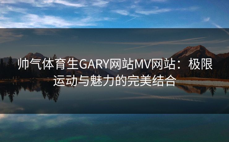 帅气体育生GARY网站MV网站：极限运动与魅力的完美结合
