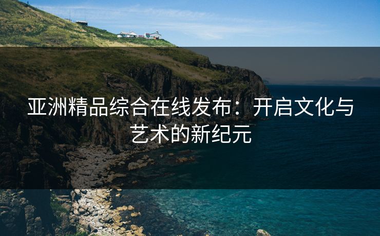 亚洲精品综合在线发布:开启文化与艺术的新纪元 亚洲精品综合在线发布:开启文化与艺术的新纪元