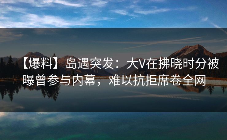 【爆料】岛遇突发：大V在拂晓时分被曝曾参与内幕，难以抗拒席卷全网