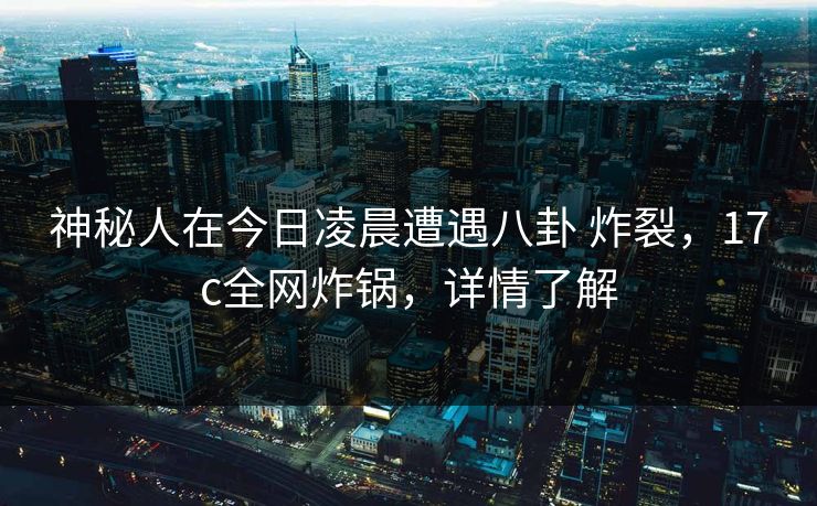 神秘人在今日凌晨遭遇八卦 炸裂，17c全网炸锅，详情了解