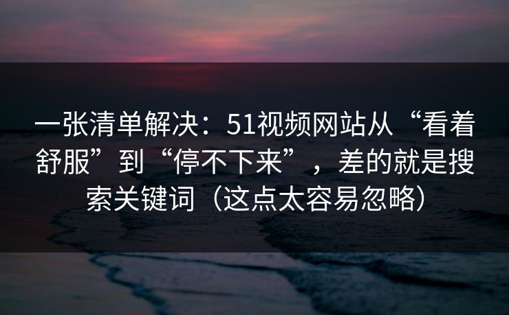 一张清单解决:51视频网站从“看着舒服”到“停不下来”,差的就是搜索关键词(这点太容易忽略) 一张清单解决:51视频网站从“看着舒服”到“停不下来”,差的就是搜索关键词(这点太容易忽略)
