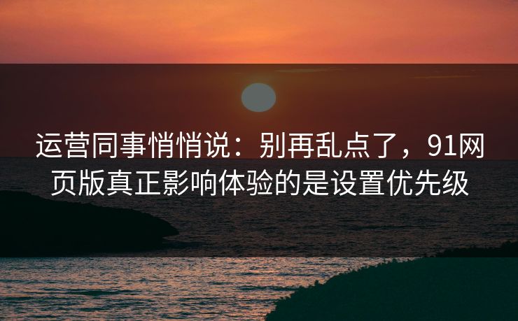 运营同事悄悄说：别再乱点了，91网页版真正影响体验的是设置优先级