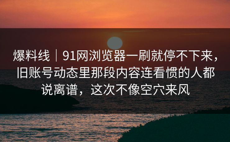 爆料线｜91网浏览器一刷就停不下来，旧账号动态里那段内容连看惯的人都说离谱，这次不像空穴来风