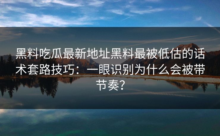 黑料吃瓜最新地址黑料最被低估的话术套路技巧：一眼识别为什么会被带节奏？